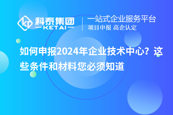 如何申報2024年企業(yè)技術(shù)中心？這些條件和材料您必須知道