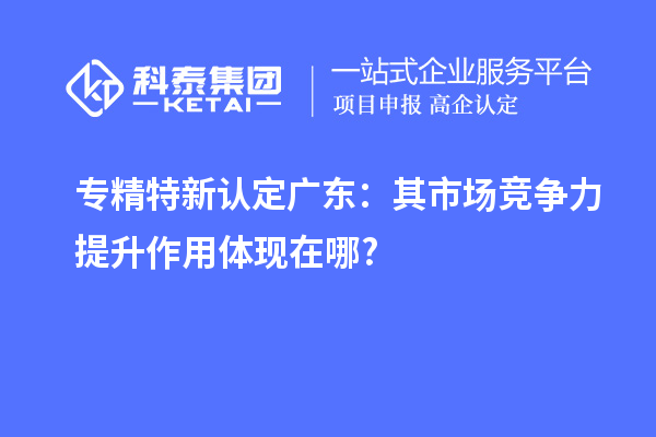 專精特新認(rèn)定廣東:其市場競爭力提升作用體現(xiàn)在哪?
