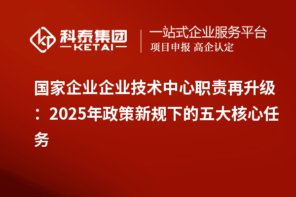 國(guó)家企業(yè)企業(yè)技術(shù)中心職責(zé)再升級(jí)：2025年政策新規(guī)下的五大核心任務(wù)
