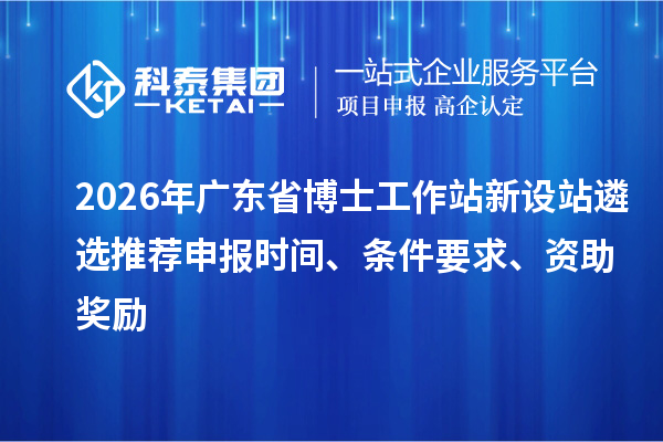 2026年廣東省博士工作站新設站遴選推薦申報時間、條件要求、資助獎勵
